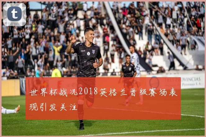 世界杯战况2018英格兰晋级赛场表现引发关注
